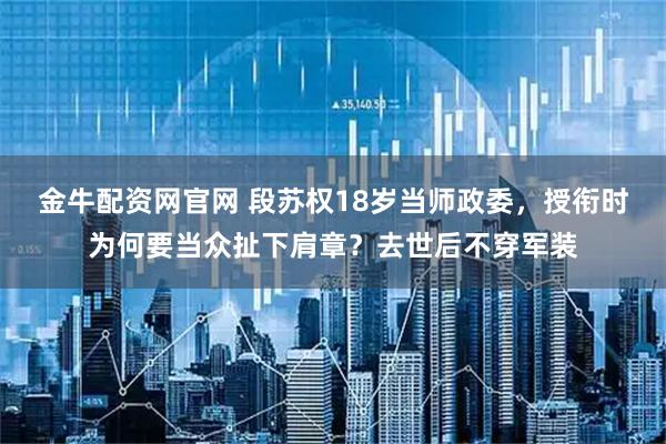 金牛配资网官网 段苏权18岁当师政委，授衔时为何要当众扯下肩章？去世后不穿军装