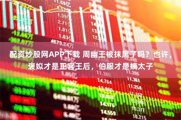 配资炒股网APP下载 周幽王被抹黑了吗？也许，褒姒才是正宫王后，伯服才是嫡太子