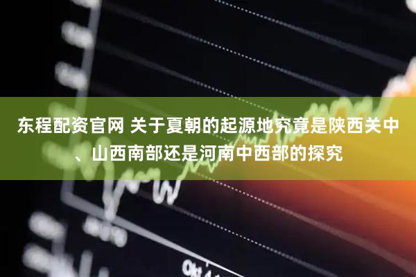 东程配资官网 关于夏朝的起源地究竟是陕西关中、山西南部还是河南中西部的探究