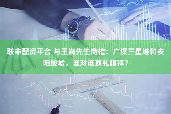 联丰配资平台 与王巍先生商榷：广汉三星堆和安阳殷墟，谁对谁顶礼膜拜？