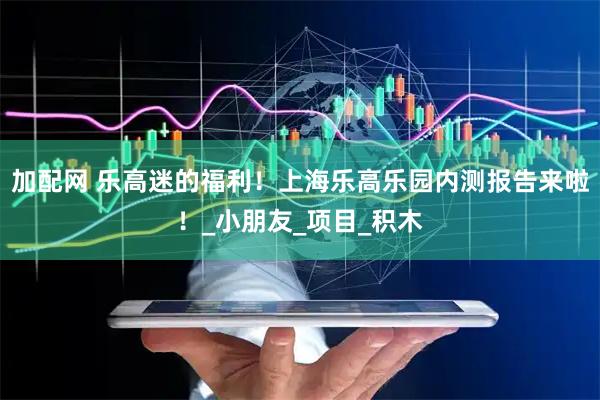 加配网 乐高迷的福利！上海乐高乐园内测报告来啦！_小朋友_项目_积木