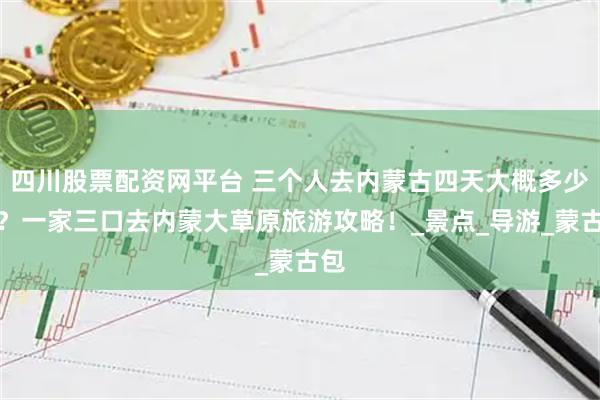 四川股票配资网平台 三个人去内蒙古四天大概多少钱？一家三口去内蒙大草原旅游攻略！_景点_导游_蒙古包
