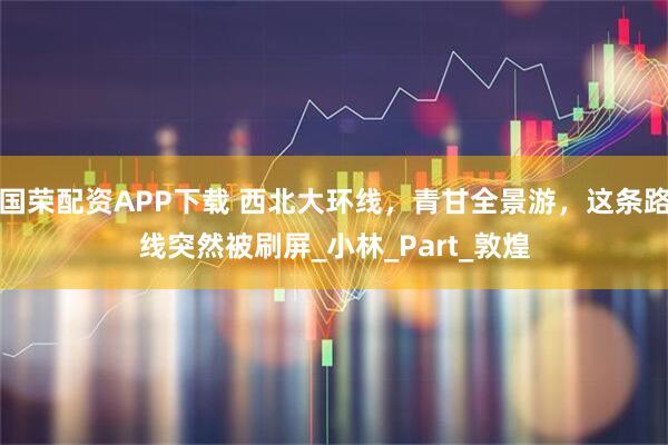 国荣配资APP下载 西北大环线，青甘全景游，这条路线突然被刷屏_小林_Part_敦煌