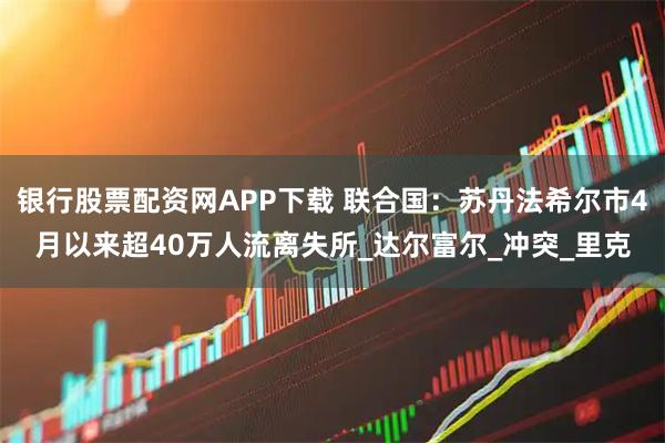 银行股票配资网APP下载 联合国：苏丹法希尔市4月以来超40万人流离失所_达尔富尔_冲突_里克