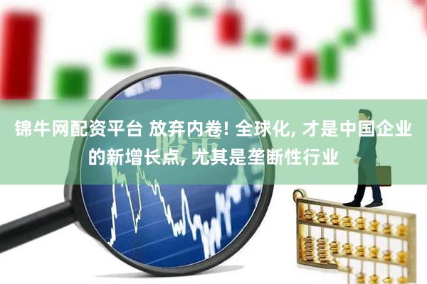 锦牛网配资平台 放弃内卷! 全球化, 才是中国企业的新增长点, 尤其是垄断性行业