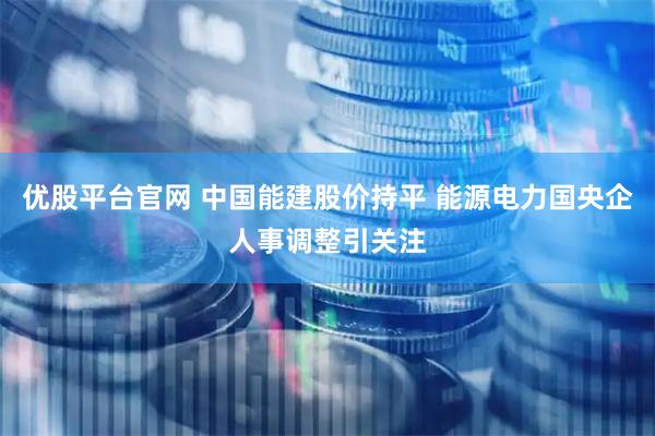 优股平台官网 中国能建股价持平 能源电力国央企人事调整引关注