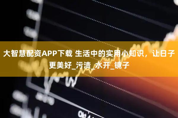 大智慧配资APP下载 生活中的实用小知识，让日子更美好_污渍_水开_镜子
