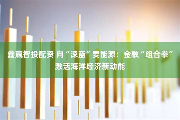 鑫赢智投配资 向“深蓝”要能源：金融“组合拳”激活海洋经济新动能