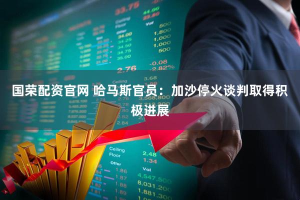 国荣配资官网 哈马斯官员：加沙停火谈判取得积极进展