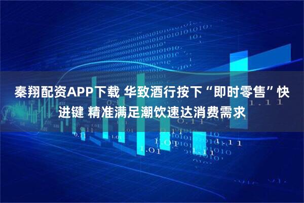 秦翔配资APP下载 华致酒行按下“即时零售”快进键 精准满足潮饮速达消费需求