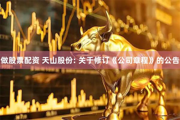 做股票配资 天山股份: 关于修订《公司章程》的公告