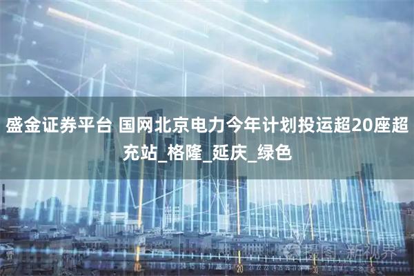 盛金证券平台 国网北京电力今年计划投运超20座超充站_格隆_延庆_绿色