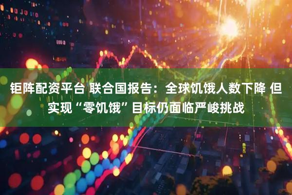 钜阵配资平台 联合国报告：全球饥饿人数下降 但实现“零饥饿”目标仍面临严峻挑战