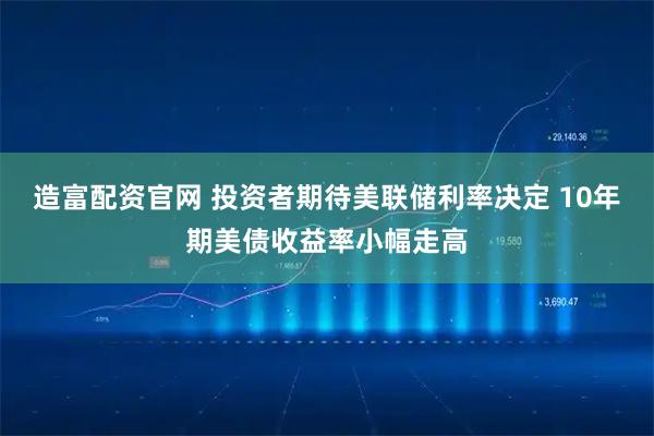 造富配资官网 投资者期待美联储利率决定 10年期美债收益率小幅走高