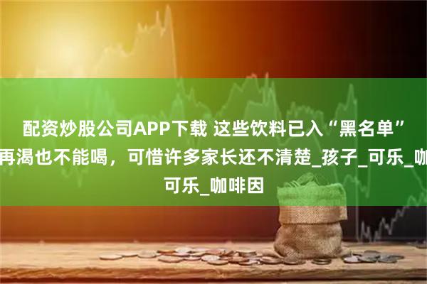 配资炒股公司APP下载 这些饮料已入“黑名单”，娃再渴也不能喝，可惜许多家长还不清楚_孩子_可乐_咖啡因