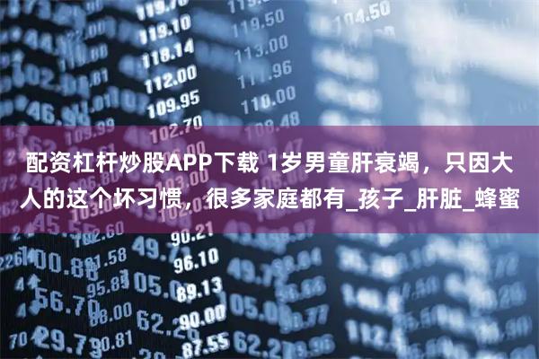 配资杠杆炒股APP下载 1岁男童肝衰竭，只因大人的这个坏习惯，很多家庭都有_孩子_肝脏_蜂蜜