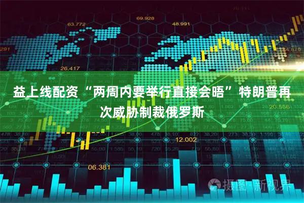 益上线配资 “两周内要举行直接会晤” 特朗普再次威胁制裁俄罗斯
