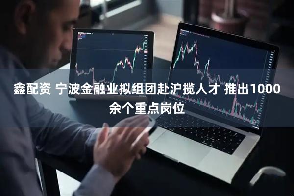 鑫配资 宁波金融业拟组团赴沪揽人才 推出1000余个重点岗位