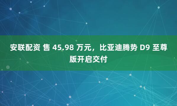 安联配资 售 45.98 万元，比亚迪腾势 D9 至尊版开启交付
