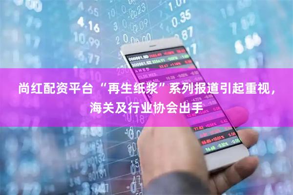 尚红配资平台 “再生纸浆”系列报道引起重视，海关及行业协会出手