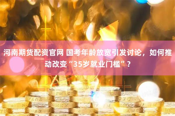 河南期货配资官网 国考年龄放宽引发讨论，如何推动改变“35岁就业门槛”？