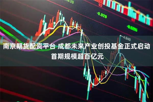 南京期货配资平台 成都未来产业创投基金正式启动 首期规模超百亿元