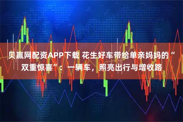 贝赢网配资APP下载 花生好车带给单亲妈妈的“双重惊喜”：一辆车，照亮出行与增收路