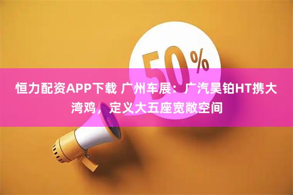 恒力配资APP下载 广州车展：广汽昊铂HT携大湾鸡，定义大五座宽敞空间