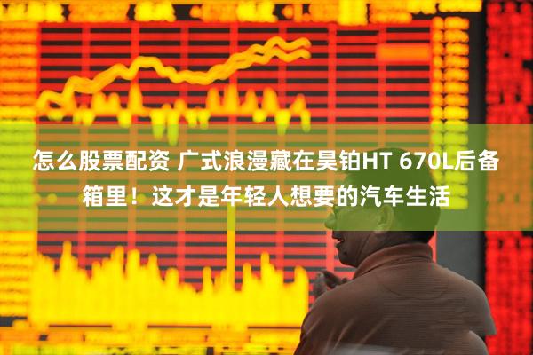 怎么股票配资 广式浪漫藏在昊铂HT 670L后备箱里！这才是年轻人想要的汽车生活
