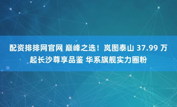 配资排排网官网 巅峰之选！岚图泰山 37.99 万起长沙尊享品鉴 华系旗舰实力圈粉