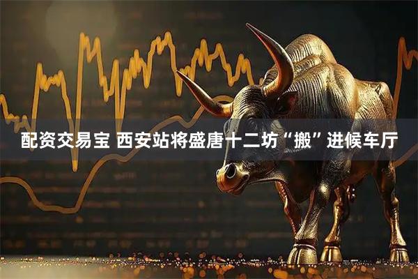 配资交易宝 西安站将盛唐十二坊“搬”进候车厅