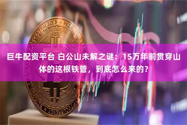 巨牛配资平台 白公山未解之谜：15万年前贯穿山体的这根铁管，到底怎么来的？