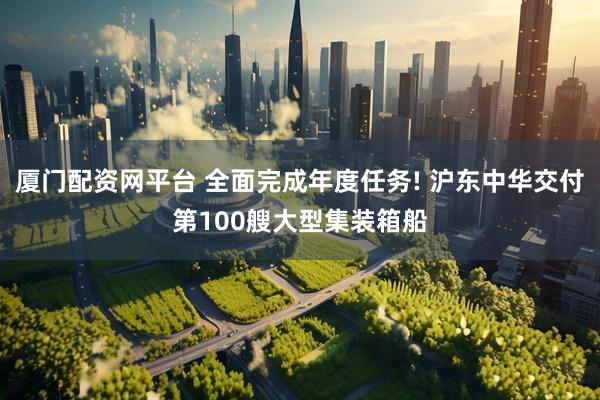 厦门配资网平台 全面完成年度任务! 沪东中华交付第100艘大型集装箱船