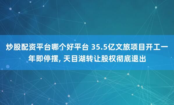 炒股配资平台哪个好平台 35.5亿文旅项目开工一年即停摆, 天目湖转让股权彻底退出
