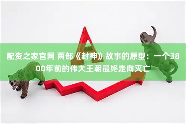 配资之家官网 两部《封神》故事的原型：一个3800年前的伟大王朝最终走向灭亡
