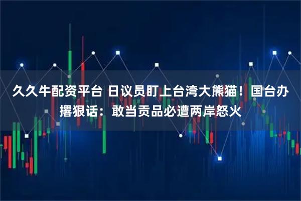 久久牛配资平台 日议员盯上台湾大熊猫！国台办撂狠话：敢当贡品必遭两岸怒火