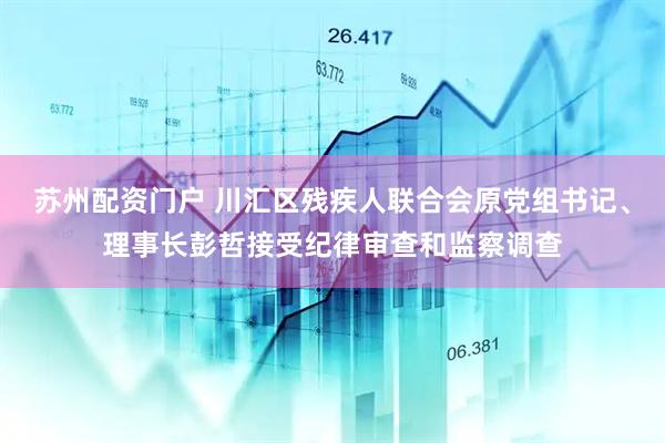 苏州配资门户 川汇区残疾人联合会原党组书记、理事长彭哲接受纪律审查和监察调查