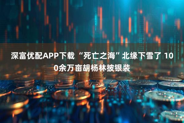 深富优配APP下载 “死亡之海”北缘下雪了 100余万亩胡杨林披银装