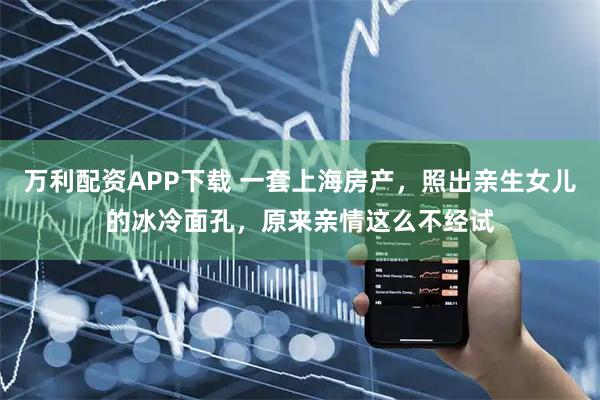 万利配资APP下载 一套上海房产，照出亲生女儿的冰冷面孔，原来亲情这么不经试