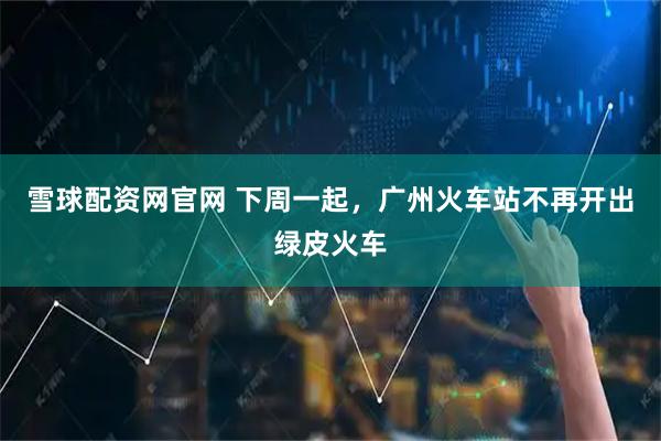 雪球配资网官网 下周一起，广州火车站不再开出绿皮火车