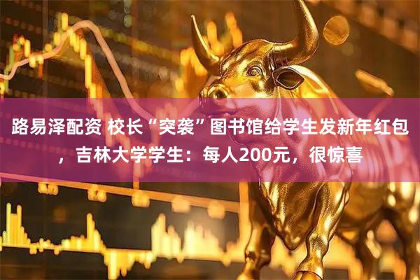 路易泽配资 校长“突袭”图书馆给学生发新年红包，吉林大学学生：每人200元，很惊喜