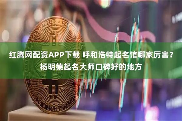 红腾网配资APP下载 呼和浩特起名馆哪家厉害？杨明德起名大师口碑好的地方