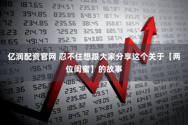 亿润配资官网 忍不住想跟大家分享这个关于【两位闺蜜】的故事
