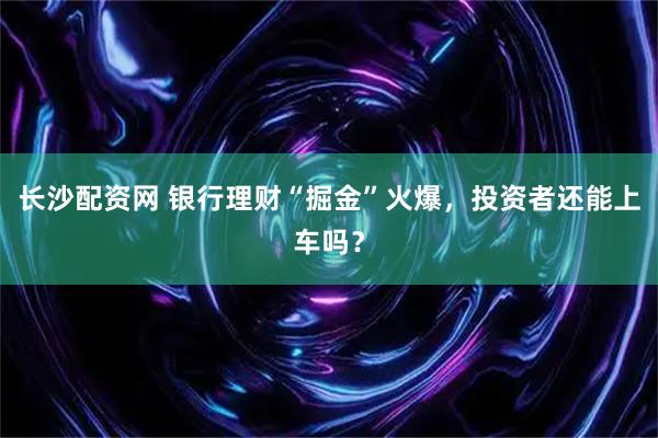 长沙配资网 银行理财“掘金”火爆，投资者还能上车吗？