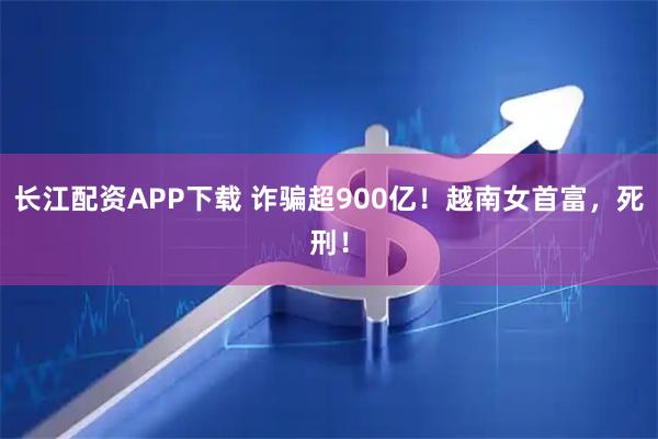 长江配资APP下载 诈骗超900亿！越南女首富，死刑！