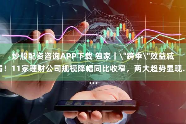 炒股配资咨询APP下载 独家丨＂跨季＂效益减弱！11家理财公司规模降幅同比收窄，两大趋势显现…