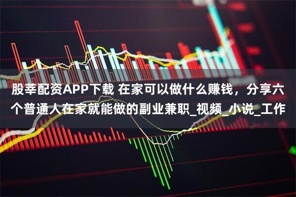 股莘配资APP下载 在家可以做什么赚钱，分享六个普通人在家就能做的副业兼职_视频_小说_工作