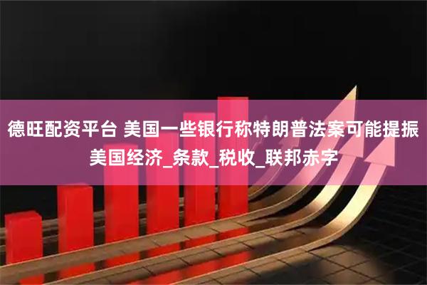 德旺配资平台 美国一些银行称特朗普法案可能提振美国经济_条款_税收_联邦赤字