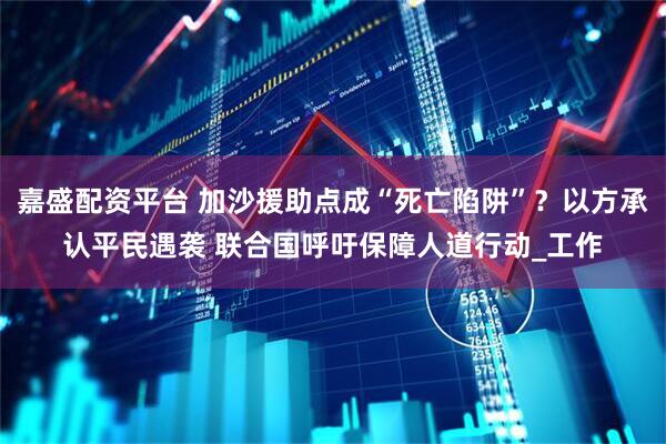 嘉盛配资平台 加沙援助点成“死亡陷阱”？以方承认平民遇袭 联合国呼吁保障人道行动_工作