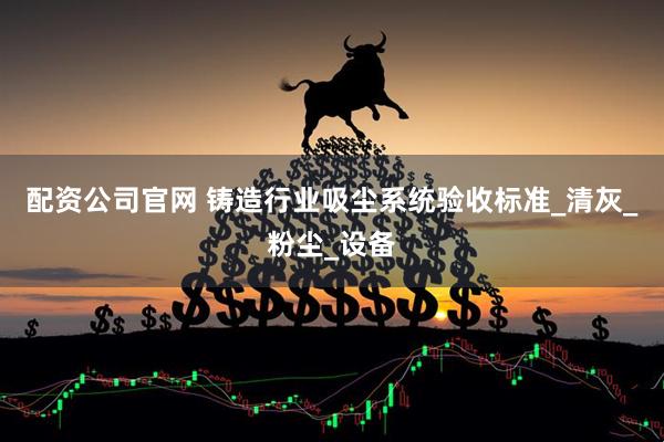 配资公司官网 铸造行业吸尘系统验收标准_清灰_粉尘_设备
